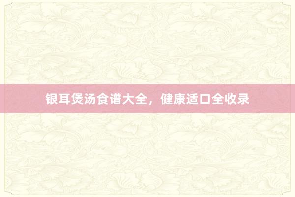 银耳煲汤食谱大全,健康适口全收录